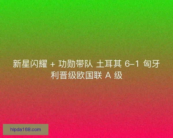 新星闪耀 + 功勋带队 土耳其 6-1 匈牙利晋级欧国联 A 级