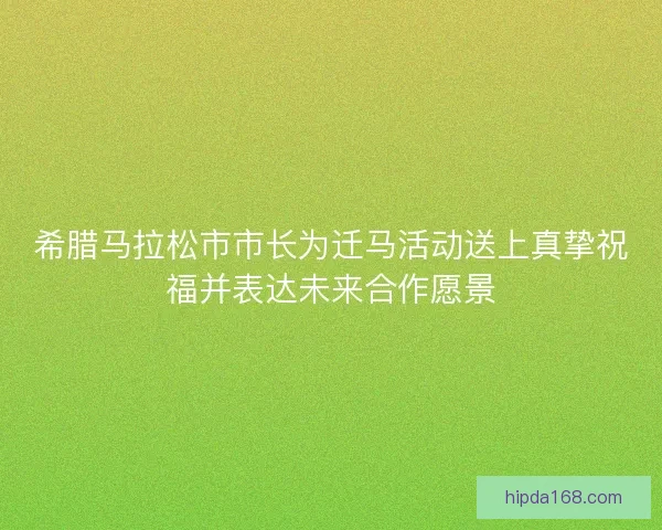 希腊马拉松市市长为迁马活动送上真挚祝福并表达未来合作愿景 希腊马拉松市市长为迁马活动送上真挚祝福并表达未来合作愿景