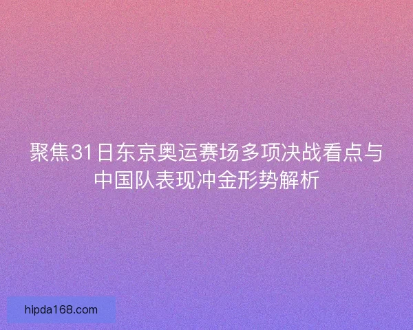聚焦31日东京奥运赛场多项决战看点与中国队表现冲金形势解析 聚焦31日东京奥运赛场多项决战看点与中国队表现冲金形势解析