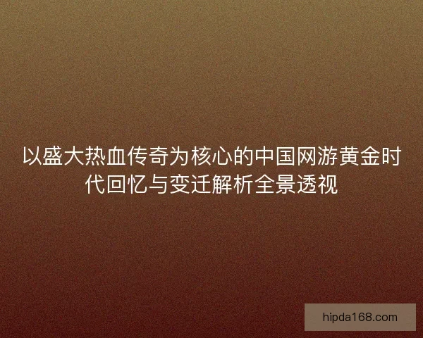 以盛大热血传奇为核心的中国网游黄金时代回忆与变迁解析全景透视