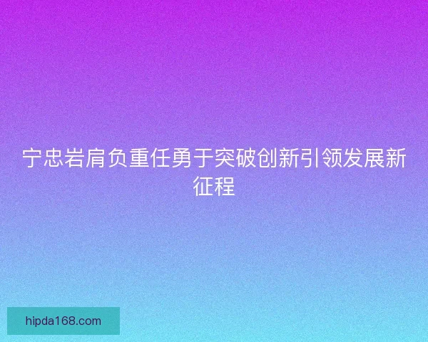 宁忠岩肩负重任勇于突破创新引领发展新征程 宁忠岩肩负重任勇于突破创新引领发展新征程