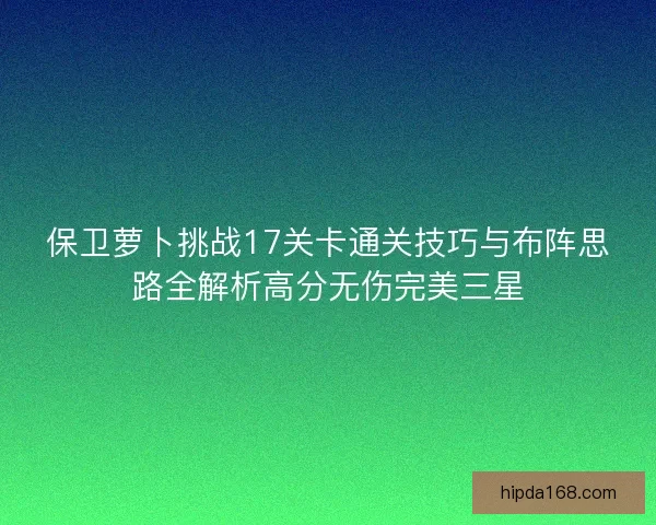 保卫萝卜挑战17关卡通关技巧与布阵思路全解析高分无伤完美三星 保卫萝卜挑战17关卡通关技巧与布阵思路全解析高分无伤完美三星