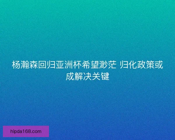 杨瀚森回归亚洲杯希望渺茫 归化政策或成解决关键