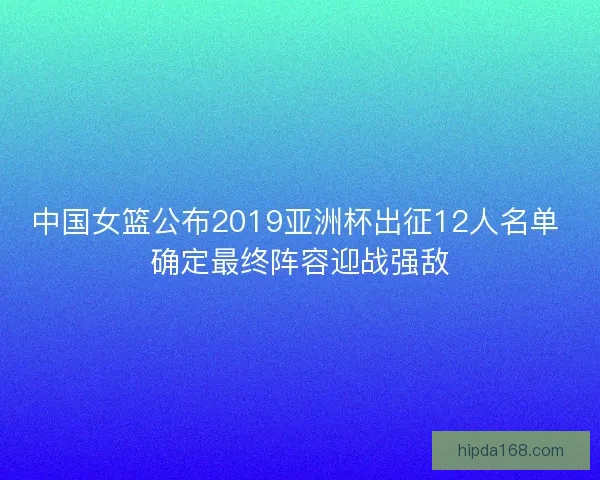 中国女篮公布2019亚洲杯出征12人名单 确定最终阵容迎战强敌
