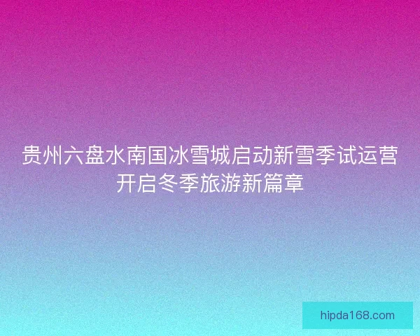 贵州六盘水南国冰雪城启动新雪季试运营开启冬季旅游新篇章 贵州六盘水南国冰雪城启动新雪季试运营开启冬季旅游新篇章
