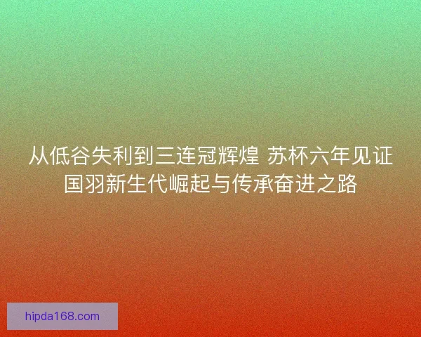 从低谷失利到三连冠辉煌 苏杯六年见证国羽新生代崛起与传承奋进之路