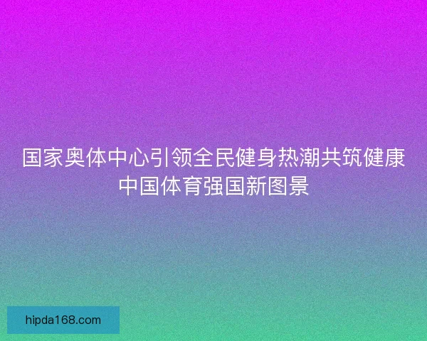 国家奥体中心引领全民健身热潮共筑健康中国体育强国新图景 国家奥体中心引领全民健身热潮共筑健康中国体育强国新图景