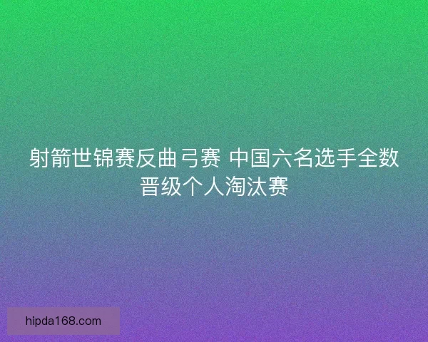射箭世锦赛反曲弓赛 中国六名选手全数晋级个人淘汰赛