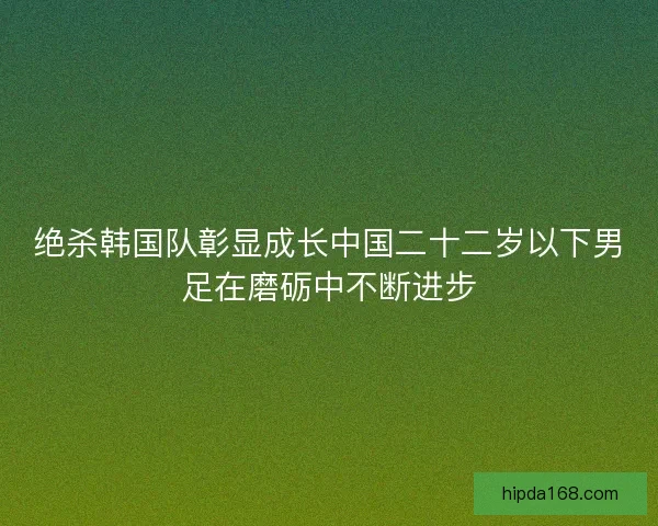 绝杀韩国队彰显成长中国二十二岁以下男足在磨砺中不断进步 绝杀韩国队彰显成长中国二十二岁以下男足在磨砺中不断进步