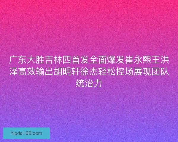 广东大胜吉林四首发全面爆发崔永熙王洪泽高效输出胡明轩徐杰轻松控场展现团队统治力