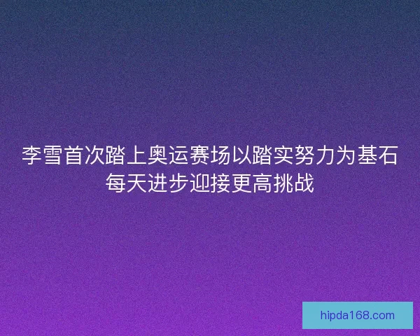 李雪首次踏上奥运赛场以踏实努力为基石每天进步迎接更高挑战 李雪首次踏上奥运赛场以踏实努力为基石每天进步迎接更高挑战
