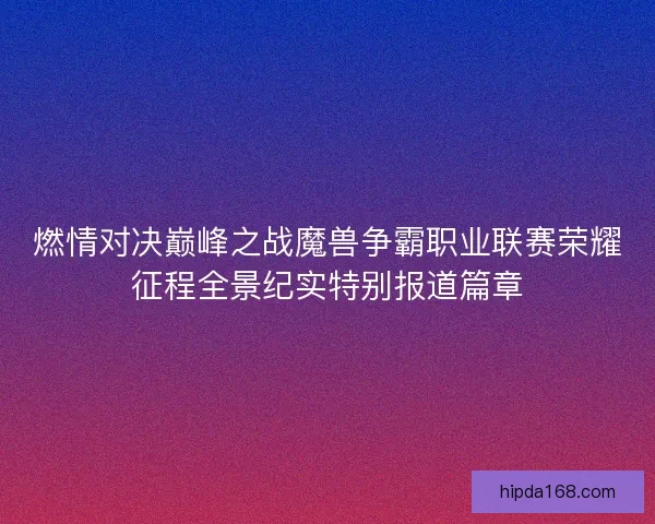 燃情对决巅峰之战魔兽争霸职业联赛荣耀征程全景纪实特别报道篇章 燃情对决巅峰之战魔兽争霸职业联赛荣耀征程全景纪实特别报道篇章