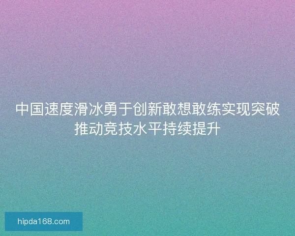中国速度滑冰勇于创新敢想敢练实现突破推动竞技水平持续提升