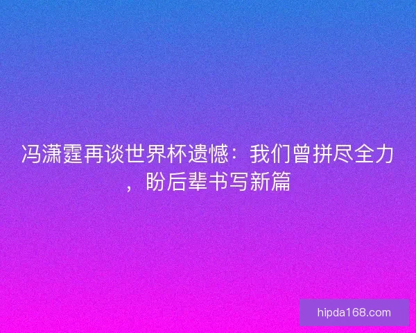 冯潇霆再谈世界杯遗憾：我们曾拼尽全力，盼后辈书写新篇
