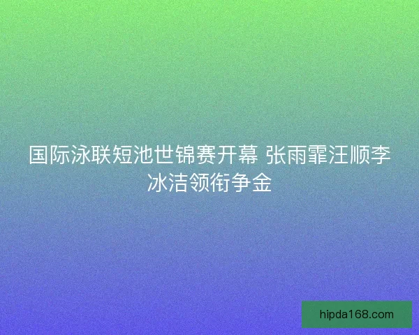 国际泳联短池世锦赛开幕 张雨霏汪顺李冰洁领衔争金 国际泳联短池世锦赛开幕 张雨霏汪顺李冰洁领衔争金