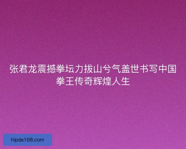 张君龙震撼拳坛力拔山兮气盖世书写中国拳王传奇辉煌人生 张君龙震撼拳坛力拔山兮气盖世书写中国拳王传奇辉煌人生