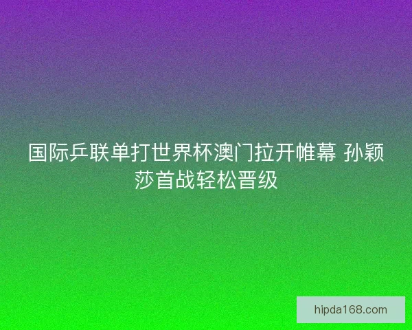 国际乒联单打世界杯澳门拉开帷幕 孙颖莎首战轻松晋级
