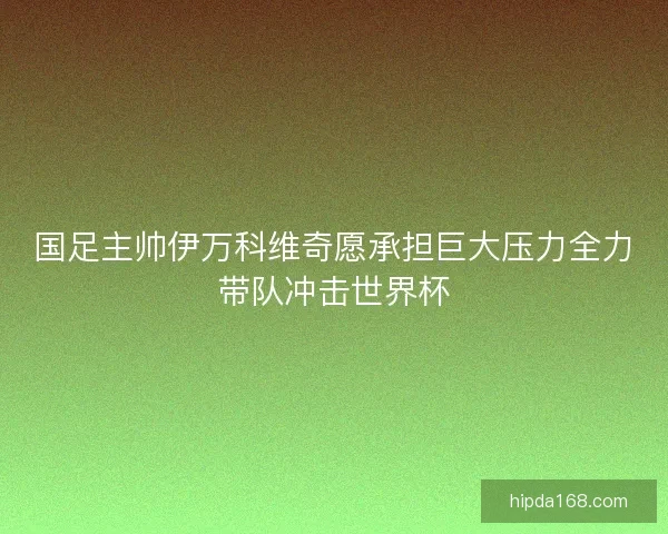 国足主帅伊万科维奇愿承担巨大压力全力带队冲击世界杯