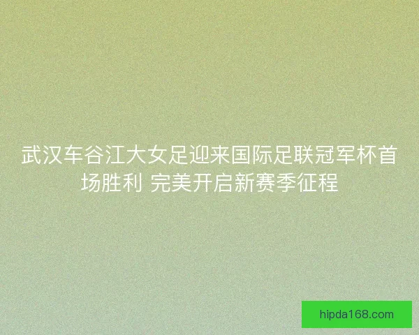 武汉车谷江大女足迎来国际足联冠军杯首场胜利 完美开启新赛季征程